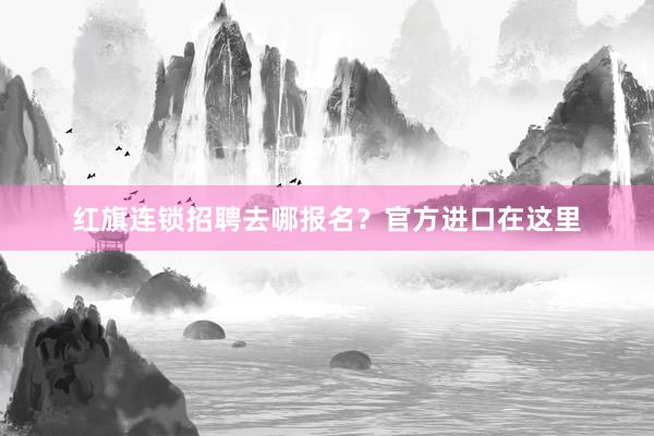 红旗连锁招聘去哪报名？官方进口在这里