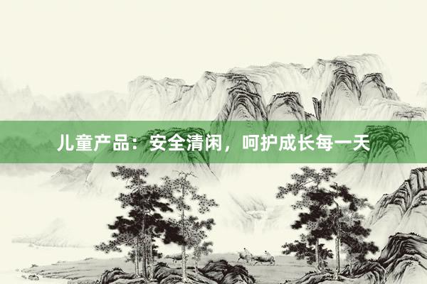 儿童产品：安全清闲，呵护成长每一天