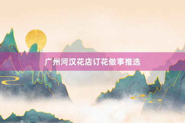 广州河汉花店订花做事推选