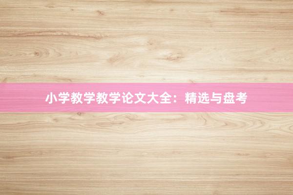 小学教学教学论文大全：精选与盘考